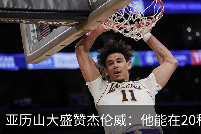 亚历山大盛赞杰伦威：他能在20秒内连得4分 这能改变比赛