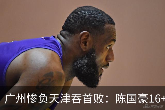 广州惨负天津吞首败：陈国豪16+7 尼克斯首秀27+6+12