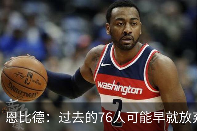 恩比德：过去的76人可能早就放弃了，现在感觉不同了