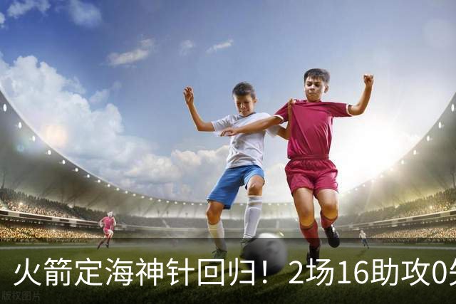 火箭定海神针回归！2场16助攻0失误 完美发挥已令球队蜕变