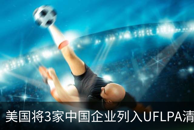 美国将3家中国企业列入UFLPA清单