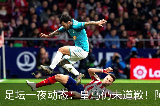 足坛一夜动态：皇马仍未道歉！阿森纳爆冷输英乙队 亚马尔父亲打人