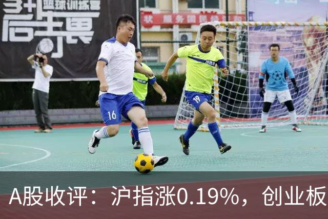 A股收评：沪指涨0.19%，创业板指跌1.71%，铜箔/覆铜板、CPO、玻纤等概念走弱